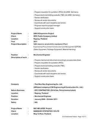 CV-Chatchawal Yodpol Page: 6 of 11
- Prepare requisition for quotation (RFQ) (At UHDE Germany).
- Prepare technical bidding evaluate (TBE) (At UHDE Germany).
- Vendor clarification.
- Review all vendor documents.
- Coordinate with each discipline and vendor.
- Progress report to project manager.
- Support construction team.
Project Name : SAN III Expansion Project
Client : IRPC Public Company Limited
Location : Rayong, Thailand
Year : 2011
Project Description : SAN (styrene-acrylonitrile copolymer) Plant
Engineering Procurement Construction and Management (EPCM)
(Static Equipment, Package Equipment, Material Handing)
Position : Mechanical Engineer
Description of work :
- Prepare mechanical data sheet according to process data sheet.
- Prepare requisition for quotation (RFQ).
- Prepare technical bidding evaluate (TBE).
- Vendor clarification.
- Review all vendor documents.
- Coordinate with each discipline and vendor.
- Support construction team.
Company : Thai Woo Ree Engineering Co., Ltd.
(Affiliated company of SK Engineering & Construction Co., Ltd.)
Nature Business : EPC CONTRACTOR (Oil & Gas, Petrochemical plant)
Location : Rayong, Thailand
Position : Mechanical Engineer
Duration : January 2008 – October 2011
Salary : N/A
Project Name : BST NB LATEX Project
Client : BANGKOK SYNTHETICS CO.LTD
Location : Map Ta Phut, Thailand
 