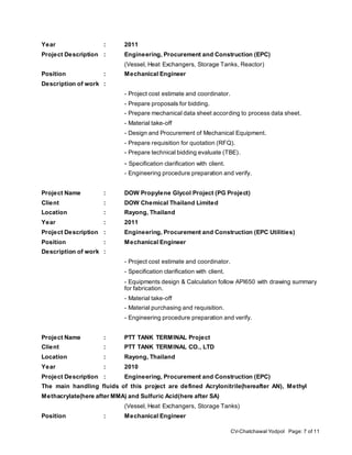 CV-Chatchawal Yodpol Page: 7 of 11
Year : 2011
Project Description : Engineering, Procurement and Construction (EPC)
(Vessel, Heat Exchangers, Storage Tanks, Reactor)
Position : Mechanical Engineer
Description of work :
- Project cost estimate and coordinator.
- Prepare proposals for bidding.
- Prepare mechanical data sheet according to process data sheet.
- Material take-off
- Design and Procurement of Mechanical Equipment.
- Prepare requisition for quotation (RFQ).
- Prepare technical bidding evaluate (TBE).
- Specification clarification with client.
- Engineering procedure preparation and verify.
Project Name : DOW Propylene Glycol Project (PG Project)
Client : DOW Chemical Thailand Limited
Location : Rayong, Thailand
Year : 2011
Project Description : Engineering, Procurement and Construction (EPC Utilities)
Position : Mechanical Engineer
Description of work :
- Project cost estimate and coordinator.
- Specification clarification with client.
- Equipments design & Calculation follow API650 with drawing summary
for fabrication.
- Material take-off
- Material purchasing and requisition.
- Engineering procedure preparation and verify.
Project Name : PTT TANK TERMINAL Project
Client : PTT TANK TERMINAL CO., LTD
Location : Rayong, Thailand
Year : 2010
Project Description : Engineering, Procurement and Construction (EPC)
The main handling fluids of this project are defined Acrylonitrile(hereafter AN), Methyl
Methacrylate(here after MMA) and Sulfuric Acid(here after SA)
(Vessel, Heat Exchangers, Storage Tanks)
Position : Mechanical Engineer
 