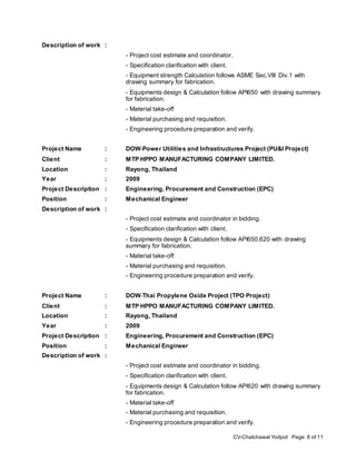 CV-Chatchawal Yodpol Page: 8 of 11
Description of work :
- Project cost estimate and coordinator.
- Specification clarification with client.
- Equipment strength Calculation follows ASME Sec.VIII Div.1 with
drawing summary for fabrication.
- Equipments design & Calculation follow API650 with drawing summary
for fabrication.
- Material take-off
- Material purchasing and requisition.
- Engineering procedure preparation and verify.
Project Name : DOW‐Power Utilities and Infrastructures Project (PU&I Project)
Client : MTP HPPO MANUFACTURING COMPANY LIMITED.
Location : Rayong, Thailand
Year : 2009
Project Description : Engineering, Procurement and Construction (EPC)
Position : Mechanical Engineer
Description of work :
- Project cost estimate and coordinator in bidding.
- Specification clarification with client.
- Equipments design & Calculation follow API650,620 with drawing
summary for fabrication.
- Material take-off
- Material purchasing and requisition.
- Engineering procedure preparation and verify.
Project Name : DOW‐Thai Propylene Oxide Project (TPO Project)
Client : MTP HPPO MANUFACTURING COMPANY LIMITED.
Location : Rayong, Thailand
Year : 2009
Project Description : Engineering, Procurement and Construction (EPC)
Position : Mechanical Engineer
Description of work :
- Project cost estimate and coordinator in bidding.
- Specification clarification with client.
- Equipments design & Calculation follow API620 with drawing summary
for fabrication.
- Material take-off
- Material purchasing and requisition.
- Engineering procedure preparation and verify.
 