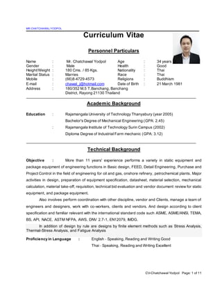 CV-Chatchawal Yodpol Page: 1 of 11
MR.CHATCHAWALYODPOL
Curriculum Vitae
Personnel Particulars
Name : Mr. Chatchawal Yodpol Age : 34 years
Gender : Male Health : Good
Height/Weight : 180 Cms. / 85 Kgs. Nationality : Thai
Marital Status : Marries Race : Thai
Mobile : (66)8‐4729‐4573 Religions : Buddhism
E‐mail : chawal_j@hotmail.com Date of Birth : 21 March 1981
Address : 180/352 M.5 T.Banchang, Banchang
District, Rayong 21130 Thailand
Academic Background
Education : Rajamangala University of Technology Thanyabury (year 2005)
Bachelor's Degree of Mechanical Engineering (GPA: 2.45)
: Rajamangala Institute of Technology Surin Campus (2002)
Diploma Degree of Industrial Farm mechanic (GPA: 3.12)
Technical Background
Objective : More than 11 years' experience performs a variety in static equipment and
package equipment of engineering functions in Basic design, FEED, Detail Engineering, Purchase and
Project Control in the field of engineering for oil and gas, onshore refinery, petrochemical plants. Major
activities in design, preparation of equipment specification, datasheet, material selection, mechanical
calculation, material take-off, requisition, technical bid evaluation and vendor document review for static
equipment, and package equipment.
Also involves perform coordination with other discipline, vendor and Clients, manage a team of
engineers and designers, work with co-workers, clients and vendors. And design according to client
specification and familiar relevant with the international standard code such ASME, ASME/ANSI, TEMA,
BS, API, NACE, ASTM NFPA, AWS, DNV 2.7-1, EN12079, IMDG.
In addition of design by rule are designs by finite element methods such as Stress Analysis,
Thermal-Stress Analysis, and Fatigue Analysis
Proficiency in Language : English ‐ Speaking, Reading and Writing Good
Thai ‐ Speaking, Reading and Writing Excellent
 
