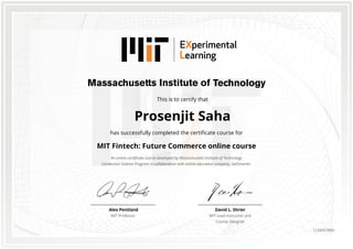 This is to certify that
Prosenjit Saha
has successfully completed the certificate course for
MIT Fintech: Future Commerce online course
An online certificate course developed by Massachusetts Institute of Technology
Connection Science Program in collaboration with online education company, GetSmarter.
David L. Shrier
MIT Lead Instructor and
Course Designer
Alex Pentland
MIT Professor
1234567890
 