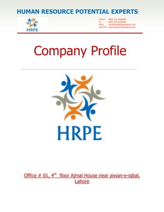 1
Company Profile
Office # 01, 4th
floor Ajmal House near aiwan-e-iqbal,
Lahore
MOBILE 0092 312 4466696
Ph. 0092 423 6309562
EMAIL info@hrpotentialexperts.com
WEB SITE www.hrpotentialexperts.com
HUMAN RESOURCE POTENTIAL EXPERTS
 