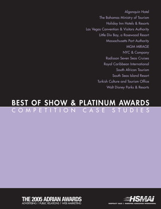 BEST OF SHOW & PLATINUM AWARDS
HOSPITALITY SALES & MARKETING ASSOCIATION INTERNATIONALADVERTISING | PUBLIC RELATIONS | WEB MARKETING
THE 2005 ADRIAN AWARDS
C O M P E T I T I O N C A S E S T U D I E S
Algonquin Hotel
The Bahamas Ministry of Tourism
Holiday Inn Hotels & Resorts
Las Vegas Convention & Visitors Authority
Little Dix Bay, a Rosewood Resort
Massachusetts Port Authority
MGM MIRAGE
NYC & Company
Radisson Seven Seas Cruises
Royal Caribbean International
South African Tourism
South Seas Island Resort
Turkish Culture and Tourism Office
Walt Disney Parks & Resorts
 
