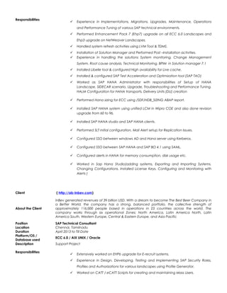 Responsibilities
 Experience in Implementations, Migrations, Upgrades, Maintenance, Operations
and Performance Tuning of various SAP technical environments.
 Performed Enhancement Pack 7 (Ehp7) upgrade on all ECC 6.0 Landscapes and
Ehp3 upgrade on NetWeaver Landscapes.
 Handled system refresh activities using LVM Tool & TDMS.
 Installation of Solution Manager and Performed Post –Installation activities.
 Experience in handling the solutions System monitoring, Change Management
System, Root cause analysis, Technical Monitoring, BPIM in Solution manager 7.1
 Installed Libelle tool & configured High availability for Live cache.
 Installed & configured SAP Test Acceleration and Optimization tool (SAP TAO)
 Worked as SAP HANA Administrator with responsibilities of Setup of HANA
Landscape, SIDECAR scenario, Upgrade, Troubleshooting and Performance Tuning.
HALM Configuration for HANA transports, Delivery Units (DU) creation
 Performed Hana sizing for ECC using /SDF/HDB_SIZING ABAP report.
 Installed SAP HANA system using unified LCM in Wipro COE and also done revision
upgrade from 60 to 96.
 Installed SAP HANA studio and SAP HANA clients.
 Performed SLT initial configuration, Mail Alert setup for Replication Issues.
 Configured SSO between windows AD and Hana server using Kerberos.
 Configured SSO between SAP HANA and SAP BO 4.1 using SAML.
 Configured alerts in HANA for memory consumption, disk usage etc.
 Worked in Sap Hana Studio(adding systems, Exporting and Importing Systems,
Changing Configurations, Installed License Keys, Configuring and Monitoring with
Alerts )
Client ( http://ab-Inbev.com)
About the Client
InBev generated revenues of 39 billion USD. With a dream to become The Best Beer Company in
a Better World, the company has a strong, balanced portfolio. the collective strength of
approximately 116,000 people based in operations in 23 countries across the world. The
company works through six operational Zones; North America, Latin America North, Latin
America South, Western Europe, Central & Eastern Europe, and Asia Pacific
Position SAP Technical Consultant
Location Chennai, Tamilnadu
Duration April 2013 to Till Date
Platform/OS /
Database used
ECC 6.0 / AIX UNIX / Oracle
Description Support Project
Responsibilities
 Extensively worked on EHP6 upgrade for E-recruit systems.
 Experience in Design, Developing, Testing and Implementing SAP Security Roles,
Profiles and Authorizations for various landscapes using Profile Generator.
 Worked on CATT / eCATT Scripts for creating and maintaining Mass Users.
 