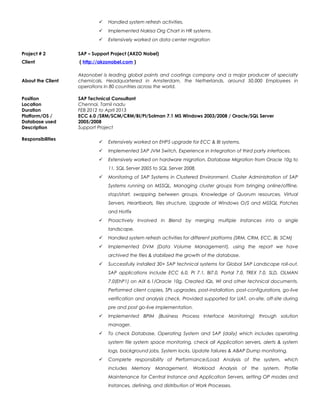  Handled system refresh activities.
 Implemented Nakisa Org Chart in HR systems.
 Extensively worked on data center migration
Project # 2 SAP – Support Project (AKZO Nobel)
Client ( http://akzonobel.com )
About the Client
Akzonobel is leading global paints and coatings company and a major producer of specialty
chemicals. Headquartered in Amsterdam, the Netherlands, around 50,000 Employees in
operations in 80 countries across the world.
Position SAP Technical Consultant
Location Chennai, Tamil nadu
Duration FEB 2012 to April 2013
Platform/OS /
Database used
ECC 6.0 /SRM/SCM/CRM/BI/PI/Solman 7.1 MS Windows 2003/2008 / Oracle/SQL Server
2005/2008
Description Support Project
Responsibilities
 Extensively worked on EHP5 upgrade for ECC & BI systems.
 Implemented SAP JVM Switch, Experience in Integration of third party interfaces.
 Extensively worked on hardware migration, Database Migration from Oracle 10g to
11, SQL Server 2005 to SQL Server 2008.
 Monitoring of SAP Systems in Clustered Environment. Cluster Administration of SAP
Systems running on MSSQL, Managing cluster groups from bringing online/offline,
stop/start, swapping between groups. Knowledge of Quorum resources, Virtual
Servers, Heartbeats, files structure, Upgrade of Windows O/S and MSSQL Patches
and Hotfix
 Proactively Involved in Blend by merging multiple Instances into a single
landscape.
 Handled system refresh activities for different platforms (SRM, CRM, ECC, BI, SCM)
 Implemented DVM (Data Volume Management), using the report we have
archived the files & stabilized the growth of the database.
 Successfully installed 30+ SAP technical systems for Global SAP Landscape roll-out.
SAP applications include ECC 6.0, PI 7.1, BI7.0, Portal 7.0, TREX 7.0, SLD, OLMAN
7.0(EhP1) on AIX 6.1/Oracle 10g. Created IQs, WI and other technical documents.
Performed client copies, SPs upgrades, post-installation, post-configurations, go-live
verification and analysis check. Provided supported for UAT, on-site, off-site during
pre and post go-live implementation.
 Implemented BPIM (Business Process Interface Monitoring) through solution
manager.
 To check Database, Operating System and SAP (daily) which includes operating
system file system space monitoring, check all Application servers, alerts & system
logs, background jobs, System locks, Update failures & ABAP Dump monitoring.
 Complete responsibility of Performance/Load Analysis of the system, which
includes Memory Management, Workload Analysis of the system, Profile
Maintenance for Central Instance and Application Servers, setting OP modes and
Instances, defining, and distribution of Work Processes.
 