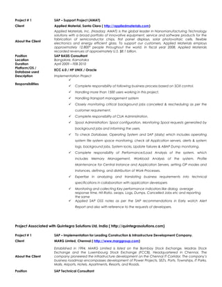 Project # 1 SAP – Support Project (AMAT)
Client Applied Material, Santa Clara ( http://appliedmaterials.com)
About the Client
Applied Materials, Inc. (Nasdaq: AMAT) is the global leader in Nanomanufacturing Technology
solutions with a broad portfolio of innovative equipment, service and software products for the
fabrication of semiconductor chips, flat panel displays, solar photovoltaic cells, flexible
electronics and energy efficient glass. To support our customers, Applied Materials employs
approximately 12,800* people throughout the world. In fiscal year 2008, Applied Materials
recorded revenues of approximately U.S. $8.1 billion.
Position SAP BASIS Consultant
Location Bangalore, Karnataka
Duration April 2009 – FEB 2010
Platform/OS /
Database used
ECC 6.0 / HP UNIX / Oracle
Description Implementation Project
Responsibilities

 Complete responsibility of following business process based on SOX control.
 Handling more than 1500 users working in this project.
 Handling transport management system
 Closely monitoring critical background jobs cancelled & rescheduling as per the
customer requirement.
 Complete responsibility of CUA Administration.
 Spool Administration: Spool configuration, Monitoring Spool requests generated by
background jobs and informing the users.
 To check Database, Operating System and SAP (daily) which includes operating
system file system space monitoring, check all Application servers, alerts & system
logs, background jobs, System locks, Update failures & ABAP Dump monitoring.
 Complete responsibility of Performance/Load Analysis of the system, which
includes Memory Management, Workload Analysis of the system, Profile
Maintenance for Central Instance and Application Servers, setting OP modes and
Instances, defining, and distribution of Work Processes.
 Expertise in analyzing and translating business requirements into technical
specifications in collaboration with application developers
 Monitoring and collecting Key performance indicators like dialog average
response time, Hit-Ratio, swaps, Logs, Dumps, Cancelled Jobs etc and reporting
the same
 Applied SAP OSS notes as per the SAP recommendations in Early watch Alert
Report and also with reference to the requests of developers.
Project Associated with Quintegra Solutions Ltd, India ( http://quintegrasolutions.com)
Project # 1 SAP – Implementation for Leading Construction & Infrastructure Development Company.
Client MARG Limted, Chennai ( http://www.marggroup.com)
About the Client
Established in 1994, MARG Limited is listed on the Bombay Stock Exchange, Madras Stock
Exchange and the Luxembourg Stock Exchange (FCCB), Headquartered in Chennai. The
company pioneered the infrastructure development on the Chennai IT Corridor. The company’s
business roadmap encompasses development of Power Projects, SEZ's, Ports, Townships, IT Parks,
Malls, Airports, Hotels, Apartments, Resorts, and Roads.
Position SAP Technical Consultant
 