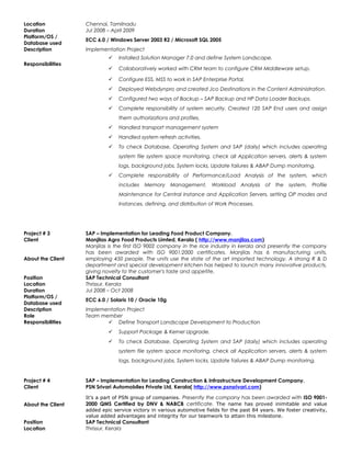 Location Chennai, Tamilnadu
Duration Jul 2008 – April 2009
Platform/OS /
Database used
ECC 6.0 / Windows Server 2003 R2 / Microsoft SQL 2005
Description Implementation Project
Responsibilities
 Installed Solution Manager 7.0 and define System Landscape.
 Collaboratively worked with CRM team to configure CRM Middleware setup.
 Configure ESS, MSS to work in SAP Enterprise Portal.
 Deployed Webdynpro and created Jco Destinations in the Content Administration.
 Configured two ways of Backup – SAP Backup and HP Data Loader Backups.
 Complete responsibility of system security. Created 120 SAP End users and assign
them authorizations and profiles.
 Handled transport management system
 Handled system refresh activities.
 To check Database, Operating System and SAP (daily) which includes operating
system file system space monitoring, check all Application servers, alerts & system
logs, background jobs, System locks, Update failures & ABAP Dump monitoring.
 Complete responsibility of Performance/Load Analysis of the system, which
includes Memory Management, Workload Analysis of the system, Profile
Maintenance for Central Instance and Application Servers, setting OP modes and
Instances, defining, and distribution of Work Processes.
Project # 3 SAP – Implementation for Leading Food Product Company.
Client Manjilas Agro Food Products Limted, Kerala ( http://www.manjilas.com)
About the Client
Manjilas is the first ISO 9002 company in the rice industry in kerala and presently the company
has been awarded with ISO 9001:2000 certificates. Manjilas has 6 manufacturing units,
employing 450 people. The units use the state of the art imported technology. A strong R & D
department and special development kitchen has helped to launch many innovative products,
giving novelty to the customer's taste and appetite.
Position SAP Technical Consultant
Location Thrissur, Kerala
Duration Jul 2008 – Oct 2008
Platform/OS /
Database used
ECC 6.0 / Solaris 10 / Oracle 10g
Description Implementation Project
Role Team member
Responsibilities  Define Transport Landscape Development to Production
 Support Package & Kernel Upgrade.
 To check Database, Operating System and SAP (daily) which includes operating
system file system space monitoring, check all Application servers, alerts & system
logs, background jobs, System locks, Update failures & ABAP Dump monitoring.
Project # 4 SAP – Implementation for Leading Construction & Infrastructure Development Company.
Client PSN Srivari Automobiles Private Ltd, Kerala( http://www.psnsrivari.com)
About the Client
It’s a part of PSN group of companies. Presently the company has been awarded with ISO 9001-
2000 QMS Certified by DNV & NABCB certificate. The name has proved inimitable and value
added epic service victory in various automotive fields for the past 84 years. We foster creativity,
value added advantages and integrity for our teamwork to attain this milestone.
Position SAP Technical Consultant
Location Thrissur, Kerala
 