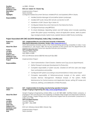 Duration Jul 2008 – Till Date
Platform/OS /
Database used
ECC 6.0 / Solaris 10 / Oracle 10g
Description Implementation Project
Role Team member
Highlights Configured Adobe Document Services, Installed EP 6.0, and Updated JSPM in Stacks.
Responsibilities  Installed Solution Manager 4.0 and define System Landscape.
 Installed SAP router, Setup SNC remote connection to SAP.
 Installation of SAP, Oracle 10g in Solaris 10.
 Configured Adobe Document Services for the Interactive Forms.
 Configured backups using BRTOOLS.
 To check Database, Operating System and SAP (daily) which includes operating
system file system space monitoring, check all Application servers, alerts & system
logs, background jobs, System locks, Update failures & ABAP Dump monitoring.
Project Associated with CMC Ltd (TATA Enterprise), India ( http://cmcltd.com)
Project # 5 SAP – Implementation for one of the best University in Maharastra
Client NMU (North Maharastra University), Kerala ( http://www.nmu.ac.in )
About the Client
North Maharashtra University is one of the most promising upcoming universities in India. It was
established on 15th August 1989. The faculty members of the schools and the departments are
experienced and have come from reputed Institutes and Industries.
Position SAP Consultant Practice
Location Jalgaon, Maharastra.
Duration May 2008-Jul 2008
Platform/OS /
Database used
ECC 6.0 /Windows Server 2003 R2/ Microsoft SQL 2005
Description Of the
Project
Implementation Project
Responsibilities  Client Administration: Client Creation, Deletion and Copy (Local, Export/Import).
 Define Transport Landscape Development to Production
 Complete responsibility of system security. Created 25 SAP End users and assign
them authorizations and profiles.
 Configured SAP systems according to recommendations in Early watch report
 Complete responsibility of Performance/Load Analysis of the system, which
includes Memory Management, Workload Analysis of the system, Profile
Maintenance for Central Instance and Application Servers, setting OP modes and
Instances, defining, and distribution of Work Processes.
Project # 6 SAP – Implementation for leading manufacturing operation Company
Client Sanghvi Forging & Engineering Ltd ( http://www.sanghviforge.com )
About the Client
Sanghvi Forging & Engineering Limited (SFEL), is an ISO 9001:2000 Certified Indian company, is
engaged in the manufacture and marketing of Stainless Steel Forged and Machined Subtends,
Forged Flanges, Forged Fittings and CNC Machined Forged Parts & Automobile Components in
India, since 1990.
Position SAP Consultant Practice
Location Vadodara, Baroda
Duration Sep 2007 – May 2008
Team size 15
Platform/OS /
Database used
ECC 6.0 / Windows Server 2003 / Oracle 10g
Description Implementation Project
Role Team member
 
