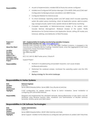 Responsibilities  As part of Implementation, Installed IDES & Production servers configured
 Installed and Configured SAP Solution Manager 7.0 for MOPZ, EWA and CCMS Alert
Configuration for Background job cancellation and ABAP Dumps.
 Configured WebGUI for Internal access
 To check Database, Operating System and SAP (daily) which includes operating
system file system space monitoring, check all Application servers, alerts & system
logs, background jobs, System locks, Update failures & ABAP Dump monitoring.
 Complete responsibility of Performance/Load Analysis of the system, which
includes Memory Management, Workload Analysis of the system, Profile
Maintenance for Central Instance and Application Servers, setting OP modes and
Instances, defining, and distribution of Work Processes.
Project # 7 SAP – Implementation for leading manufacturing operation Company
Client GHATGE PATIL Industries Ltd ( http://www.gplind.com )
About the Client
GHATGE PATIL Industries Ltd (GPIL), is an ISO 9001:2000 Certified company, is engaged in the
manufacture of Grey/Ductile Iron castings, Industrial Valves, xmas tree aggregates & well head
components, Power Transmission Products.
Location Kolhapur, Maharastra.
Duration Sep 2006-Aug 2007
Team size 12
Platform/OS /
Database used
ECC 5.0 / AIX 5.0, IBM P-series server / Oracle 9i
Description Of the
Project
Support Project
Responsibilities  Proficient in troubleshooting and problem resolution, root cause analysis,
bottlenecks elimination.
 Performed the workload analysis, monitored the operating system and the CPU
utilization.
 Backup strategy for the entire landscape
Responsibilities in Vertex Systems
Role Network Engineer
Duration 6 Months
Solution
Environment
Server 2003 Enterprise Edition, Server 2000, Cisco Routers & Switches
Highlights V-SAT configuration for wireless Internet, Router & Switch Installation, Server Installation &
configuring with LAN & WAN Network
Responsibility Designed and Implemented the LAN/WAN Networks, Backup/Restoration of User data’s and AD
database using Windows backup Utility. Installation and Administration of Mcafee antivirus/
Symantec Antivirus server and Client rollout
Responsibilities in CM Software Technologies
Role System Administration
Duration 5 Months
Solution
Environment
Server 2000 Enterprise Edition, WinNT, Dlink Switches and Hubs.
Highlights Server Support, Installed Active Directory & configured User permissions & added client Machines
 