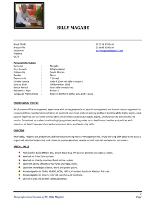 BILLY MAGABE
1
The professional resume of Mr. Billy Magabe Page
Block ZN321 072 511 3782 cell
Brazzaville 073 999 9390 cell
Saulsville billymagabe9@gmail.com
Pretoria
0125
Personal Information
Surname : Magabe
FirstName/s : Billy Makepisi
Citizenship : South African
Gender : Male
Dependants : 3 (three)
Drivers licence : Code 8 (Own reliabletransport)
Date of Birth : 09 November 1982
Notice Period : Availableimmediately
Residential Area : Pretoria
Language Proficiencies : English,Northern Sotho, Zulu and Tswana
PROFESSIONAL PROFILE
9+ of proven officemanagement experience with strong emphasis on payroll management and human resources generalist
responsibilities;reported demonstration of excellent analytical,problemsolvingand team buildingskills;highly professional
payroll expertiseand customer serviceskills;excellentability to lead projects,teams, and functions to achieve desired
results.Committed to professionalism;highly organized,workingunder strictdeadlines schedules and policies with
attention to detail;have excellent verbal communication and leadership skills.
OBJECTIVE
Motivated, responsible,and personableindividual seekingnew career opportunities,enjoy working with people and data,is
organized, detailed orientated, and strives to provideexcellent serviceto both internal and external costumers.
SPECIAL SKILLS
Proficientin Build SMART, ESS, Smart Reporting, VIP payroll premier and classic system.
Worked on Time Zone system.
Worked on Liberty provident fund onlinesystem.
Excellent ability of Medical Aid rules and regulations.
Excellent knowledge of excel, word and power point.
Knowledgeable in PSIRA, MIBCO, BCEA, IRP5’s,Provident fund and Medical Aid laws.
Knowledgeable In emails,internet searches and functions.
Skilled in oral and written correspondence.
 