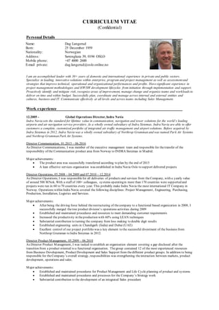CURRICULUM VITAE
(Confidential)
Personal Details
I am an accomplished leader with 30+ years of domestic and international experience in private and public sectors.
Specialize in leading, innovative solutions within enterprise, program and project management as well as assessmentand
strategies that improve technical, operational and organizational performances and profits. Havesignificant experience in
project management methodologies and HW/SW development lifecycles from initiation through implementation and support.
Proactively identify and mitigate risk, recognize areas of improvement, manage change and organize teams and workloads to
deliver on time and within budget. Successfully plan, coordinate and manage across internal and external entities and
cultures, business and IT. Communicate effectively at all levels and across teams including Sales Management.
Work experience
12.2005 - Global Operations Director, Indra Navia
Indra Navia sets the standard for lifetime value in communication, navigation and tower solutions for the world’s leading
airports and air navigation service providers. As a wholly owned subsidiary of Indra Sistemas, Indra Navia are able to offer
customers a complete, customized portfolio of integrated air traffic management and airport solutions. Before acquired by
Indra Sistemas in 2012, Indra Navia was a wholly owned subsidiary of Northrop Grumman and was named Park Air Systems
and Northrop Grumman Park Air Systems.
Director Communication, 01.2015 – 06.2016
As Director Communications, I was member of the executive management team and responsible for thetransfer of the
responsibility of the Communication product area from Norway to INDRA Sistemas in Madrid.
Major achievements:
 The product area was successfully transferred according to plan by the end of 2015
 A lean effective services organisation was established in Indra Navia Oslo to support delivered projects
Director Operations, 05.2008 – 04.2009 and 07.2010 – 12.2014
As Director Operations, I was responsiblefor all deliveries of products and services from theCompany, with a yearly value
of around 500 MNok. With a staff of 100+ colleagues, systems operatingin more than 170 countries were supported and
projects were run in 60 to 70 countries every year. This probably make Indra Navia the most international IT Company in
Norway. Operations within Indra Navia covered the following disciplines: Project Management, Engineering, Purchasing,
Production, Installation, Logistics and Services.
Major achievements:
 After being the driving force behind therestructuring of thecompany to a functional based organization in 2008, I
successfully merged thetree product division’s operations activities during 2009
 Established and maintained procedures and resources to meet demanding customer requirements
 Increased the productivity in theproduction with 60% using LEAN techniques
 Substantial contribution to turning the company from loss making to double digit results
 Established engineering units in Chandigarh (India) and Dubai (UAE)
 Excellent control of our project portfolio was a key element to the successful divestment of the business from
Northrop Grumman to Indra Sistemas in 2012.
Director Product Management, 05.2009 – 06.2010
As Director Product Management, I was tasked to establish an organisation element covering a gap disclosed after the
transition from a product oriented to a functional organisation. Thegroup contained 12 of the most experienced resources
from Business Development, Product Development and Sales Support from thedifferent product groups. In addition to being
responsible for theCompany’s overall strategy, responsibilities was strengthening theinteraction between markets, product
development, operations and sales.
Major achievements:
 Established and maintained procedures for Product Management and Life Cycle planning of product and systems
 Established and maintained procedures and processes for the Company’s Strategy work
 Substantial contribution to the development of an integrated Sales procedure
Name: Dag Langerud
Born: 25 December 1959
Nationality: Norwegian
Address: Sørengkaia 39, 0194 OSLO
Mobile phone: +47 4000 2600
E-mail private: dag.langerud@oslo.online.no
 