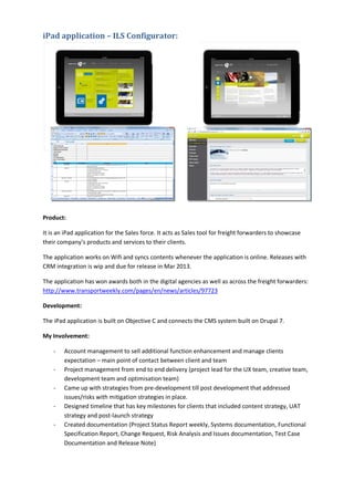 iPad application – ILS Configurator:
Product:
It is an iPad application for the Sales force. It acts as Sales tool for freight forwarders to showcase
their company’s products and services to their clients.
The application works on Wifi and syncs contents whenever the application is online. Releases with
CRM integration is wip and due for release in Mar 2013.
The application has won awards both in the digital agencies as well as across the freight forwarders:
http://www.transportweekly.com/pages/en/news/articles/97723
Development:
The iPad application is built on Objective C and connects the CMS system built on Drupal 7.
My Involvement:
- Account management to sell additional function enhancement and manage clients
expectation – main point of contact between client and team
- Project management from end to end delivery (project lead for the UX team, creative team,
development team and optimisation team)
- Came up with strategies from pre-development till post development that addressed
issues/risks with mitigation strategies in place.
- Designed timeline that has key milestones for clients that included content strategy, UAT
strategy and post-launch strategy
- Created documentation (Project Status Report weekly, Systems documentation, Functional
Specification Report, Change Request, Risk Analysis and Issues documentation, Test Case
Documentation and Release Note)
 