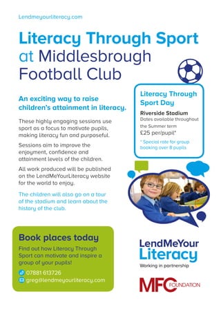 Lendmeyourliteracy.com
Working in partnership
Literacy Through Sport
at Middlesbrough
Football Club
These highly engaging sessions use
sport as a focus to motivate pupils,
making literacy fun and purposeful.
Sessions aim to improve the
enjoyment, confidence and
attainment levels of the children.
All work produced will be published
on the LendMeYourLiteracy website
for the world to enjoy.
The children will also go on a tour
of the stadium and learn about the
history of the club.
An exciting way to raise
children’s attainment in literacy.
Book places today
Find out how Literacy Through
Sport can motivate and inspire a
group of your pupils!
07881 613726
greg@lendmeyourliteracy.com
Literacy Through
Sport Day
Riverside Stadium
Dates available throughout
the Summer term
£25 per/pupil*
* Special rate for group
booking over 8 pupils
 