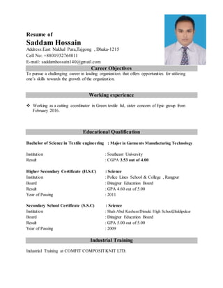 Resume of
Saddam Hossain
Address:East Nakhal Para,Tajgong , Dhaka-1215
Cell No: +8801932764011
E-mail: saddamhossain140@gmail.com
Career Objectives
To pursue a challenging career in leading organization that offers opportunities for utilizing
one’s skills towards the growth of the organization.
Working experience
 Working as a cutting coordinator in Green textile ltd, sister concern of Epic group from
February 2016.
Educational Qualification
Bachelor of Science in Textile engineering : Major in Garments Manufacturing Technology
Institution : Southeast University
Result : CGPA 3.53 out of 4.00
Higher Secondary Certificate (H.S.C) : Science
Institution : Police Lines School & College , Rangpur
Board : Dinajpur Education Board
Result : GPA 4.60 out of 5.00
Year of Passing : 2011
Secondary School Certificate (S.S.C) : Science
Institution : Shah Abul Kashem Dimuki High School,Baldipukur
Board : Dinajpur Education Board
Result : GPA 5.00 out of 5.00
Year of Passing : 2009
Industrial Training
Industrial Training at COMFIT COMPOSITKNIT LTD.
 