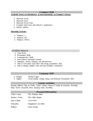 Computer Skill
Academic focuses on Introductory & basic Knowledge on Computer Science:
 Microsoft Word.
 Microsoft Excel.
 Microsoft Power Point.
 Computer hard wares and software’s maintenance.
 Internet explorer.
Operating Systems:
 Windows 7.
 Windows XP.
 Windows VISTA.
Language Skill
 Bengali : Mother tongue
 English : Good reading ,writing, listing and Moderate Presentation Skill
Leisure Activities
Reading different blog on Textile, Article writing of blog on Textile & Garments, Watching
funny movies &comedy show, enjoying music, travelling
Personal Information
Father’s name : Md. Shahajan Miah
Mother’s Name : Mrs. Sihili Begum
Date of Birth : 12/10/1994
Nationality : Bangladeshi (by birth)
Religion : Islam (Sunni)
OTHERS SKILLS:
 Team Work.
 Presentation Skills.
 Communication Skills.
 Goal achiever and target oriented.
 Optimistic, honest, energetic and self-motivator.
 Able to work under team effort with strong coordination skill.
 Able to manage multiple tasks and meet deadlines consistently
 