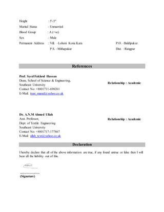 Height : 5'-5"
Marital Status : Unmarried
Blood Group : A (+ve)
Sex : Male
Permanent Address : Vill. –Lohoni Kona Kara P.O. –Baldipukur
P.S. –Mithapukur Dist. –Rangpur
References
Declaration
I hereby declare that all of the above information are true, if any found untrue or false then I will
bear all the liability out of this.
………………
(Signature)
Prof. Syed Fakhrul Hassan
Dean, School of Science & Engineering,
Southeast University
Contact No: +8801711-698261
E-Mail: trust_murad@yahoo.co.uk
Relationship : Academic
Dr. A.N.M Ahmed Ullah
Asst. Professor,
Dept. of Textile Engineering
Southeast University
Contact No: +8801717-177867
E-Mail: ullah_text@yahoo.co.uk
Relationship : Academic
 