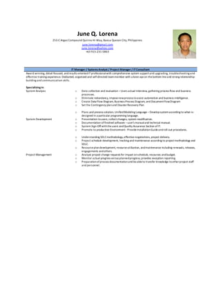 June Q. Lorena
253-C Argao Compound Quirino Hi-Way, Baesa Quezon City, Philippines
june.lorena@gmail.com
june.lorena@yahoo.com
+63 915-231-5863
IT Manager / SystemsAnalyst / Project Manager / ITConsultant
Award winning, detail-focused, andresults-orientedITprofessionalwith comprehensive system supportand upgrading, troubleshooting and
effective training experience. Dedicated, organized and self-directed teammember with a keen eyeon thebottom lineand strong relationship-
building and communication skills.
Specializing in:
System Analysis
System Development
Project Management
o Data collection and evaluation –Users actual Interview, gathering process flow and business
processes.
o Eliminate redundancy,imposenewprocess toassist automation and business intelligence.
o Create Data Flow Diagram, Business Process Diagram, and DocumentFlowDiagram
o Set the Contingency planand DisasterRecovery Plan
o Plans and process solution,UnifiedModeling Language –Developsystemaccording to what-is-
designed In a particular programming language.
o Presentation tousers,collectchanges, system modification.
o Documentation of finished software –user’s manualand technical manual.
o System Sign-Offwiththeusers andQuality Assurance Section ofIT.
o Promote to production Environment -ProvideInstallationGuideandroll-out procedures.
o Understanding SDLCmethodology,effectivenegotiations, project delivery.
o Project schedule development, tracking and maintenance according to projectmethodology and
SDLC.
o Resourceplandevelopment, resourceutilization, andmaintenance including renewals, releases,
engagements andothers.
o Analyze project change requests for impact onschedule, resources andbudget.
o Monitor actual progress versus plannedprogress; provides exception reporting.
o Preparationofprocess documentationand beableto transfer knowledge tootherproject staff
and personnel.
 