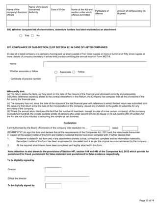 Page 13 of 14
Name of the
company/ directors/
officers
Name of the court/
concerned
Authority
Date of Order Name of the Act and
section under which
offence committed
Particulars of
offence
Amount of compounding (in
Rupees)
XIII. Whether complete list of shareholders, debenture holders has been enclosed as an attachment
Yes No
In case of a listed company or a company having paid up share capital of Ten Crore rupees or more or turnover of Fifty Crore rupees or
more, details of company secretary in whole time practice certifying the annual return in Form MGT-8.
Name
Whether associate or fellow
Certificate of practice number
I/We certify that:
(a) The return states the facts, as they stood on the date of the closure of the financial year aforesaid correctly and adequately.
(b) Unless otherwise expressly stated to the contrary elsewhere in this Return, the Company has complied with all the provisions of the
Act during the financial year.
I am Authorised by the Board of Directors of the company vide resolution no. ..
(DD/MM/YYYY) to sign this form and declare that all the requirements of the Companies Act, 2013 and the rules made thereunder
in respect of the subject matter of this form and matters incidental thereto have been compiled with. I further declare that:
1. Whatever is stated in this form and in the attachments thereto is true, correct and complete and no information material to
the subject matter of this form has been suppressed or concealed and is as per the original records maintained by the company.
2. All the required attachments have been completely and legibly attached to this form.
dated
Note: Attention is also drawn to the provisions of Section 447, section 448 and 449 of the Companies Act, 2013 which provide for
punishment for fraud, punishment for false statement and punishment for false evidence respectively.
To be digitally signed by
Director
DIN of the director
To be digitally signed by
Declaration
(c) The company has not, since the date of the closure of the last financial year with reference to which the last return was submitted or in
the case of a first return since the date of the incorporation of the company, issued any invitation to the public to subscribe for any
securities of the company.
(d) Where the annual return discloses the fact that the number of members, (except in case of a one person company), of the company
exceeds two hundred, the excess consists wholly of persons who under second proviso to clause (ii) of sub-section (68) of section 2 of
the Act are not to be included in reckoning the number of two hundred.
XIV. COMPLIANCE OF SUB-SECTION (2) OF SECTION 92, IN CASE OF LISTED COMPANIES
Associate Fellow
MEHUL RAVAL
10500
04/11/2021
04
Manish
Amrutlal
Shah
Digitally signed by
Manish Amrutlal Shah
Date: 2022.03.19
19:25:42 +05'30'
00118930
Mehul
Kedarbhai
Raval
Digitally signed by
Mehul Kedarbhai
Raval
Date: 2022.03.19
23:54:41 +05'30'
 