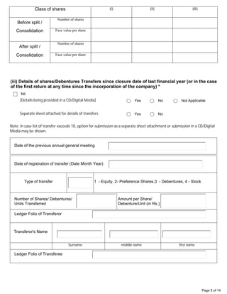 Page 5 of 14
Class of shares (i) (ii) (iii)
Before split /
Number of shares
Consolidation Face value per share
After split /
Number of shares
Consolidation Face value per share
Nil
(iii) Details of shares/Debentures Transfers since closure date of last financial year (or in the case
of the first return at any time since the incorporation of the company) *
[Details being provided in a CD/Digital Media] Yes No Not Applicable
Separate sheet attached for details of transfers Yes No
Note: In case list of transfer exceeds 10, option for submission as a separate sheet attachment or submission in a CD/Digital
Media may be shown.
Date of the previous annual general meeting
Number of Shares/ Debentures/
Units Transferred
Transferor's Name
Surname middle name first name
Amount per Share/
Debenture/Unit (in Rs.)
Ledger Folio of Transferor
Date of registration of transfer (Date Month Year)
1 - Equity, 2- Preference Shares,3 - Debentures, 4 - Stock
Type of transfer
Ledger Folio of Transferee
30/12/2020
2
SHAH AMBALAL DIPAK
2160
013
13/04/2020
Equity Shares
06
 