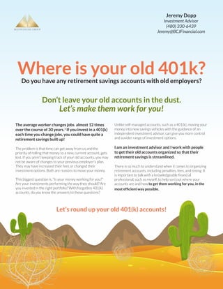 Where is your old 401k?
Do you have any retirement savings accounts with old employers?
Don’t leave your old accounts in the dust.
Let’s make them work for you!
The average worker changes jobs almost 12 times
over the course of 30 years.1
If you invest in a 401(k)
each time you change jobs, you could have quite a
retirement savings built up!
The problem is that time can get away from us and the
priority of rolling that money to a new, current account, gets
lost. If you aren’t keeping track of your old accounts, you may
not be aware of changes to your previous employer’s plan.
They may have increased their fees or changed their
investment options. Both are reasons to move your money.
This biggest question is, “Is your money working for you?”
Are your investments performing the way they should? Are
you invested in the right portfolio? With forgotten 401(k)
accounts, do you know the answers to these questions?
Unlike self-managed accounts, such as a 401(k), moving your
money into new savings vehicles with the guidance of an
independent investment advisor, can give you more control
and a wider range of investment options.
I am an investment advisor and I work with people
to get their old accounts organized so that their
retirement savings is streamlined.
There is so much to understand when it comes to organizing
retirement accounts, including penalties, fees, and timing. It
is important to talk with a knowledgeable financial
professional, such as myself, to help sort out where your
accounts are and how to get them working for you, in the
most efficient way possible.
Let’s round up your old 401(k) accounts!
Jeremy Dopp
Investment Advisor
(480) 330-6439
Jeremy@BCJFinancial.com
 