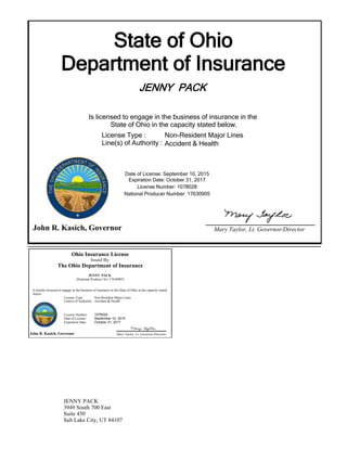 State of Ohio
Department of Insurance
JENNY PACK
Is licensed to engage in the business of insurance in the
State of Ohio in the capacity stated below.
Expiration Date: October 31, 2017
License Number: 1078028
National Producer Number: 17630905
John R. Kasich, Governor Mary Taylor, Lt. Governor/Director
Date of License: September 10, 2015
License Type :
Line(s) of Authority :
Non-Resident Major Lines
Accident & Health
Ohio Insurance License
Issued By:
The Ohio Department of Insurance
JENNY PACK
(National Producer No: 17630905)
Is hereby licensed to engage in the business of insurance in the State of Ohio in the capacity stated
below:
John R. Kasich, Governor Mary Taylor, Lt. Governor/Director
License Type: Non-Resident Major Lines
Accident & HealthLine(s) of Authority:
License Number:
Date of License:
Expiration Date:
1078028
September 10, 2015
October 31, 2017
JENNY PACK
3949 South 700 East
Suite 450
Salt Lake City, UT 84107
 