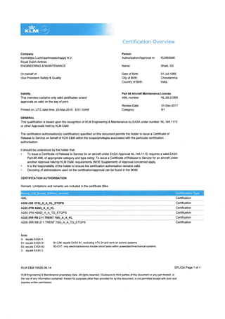 Gompany
Koninldijke Luchtuaartmaatschappij N.V.
Royal Dutch Airlines
ENGINEERING & MAINTENANCE
On behalf of:
Vice President Safety & Quality
Validity
This overview contains only valid certificates or/and
approvals as valid on the day of print.
Printed on: UTC date time, 20-Mar-2016 6:51:1OAM
Certification Overview
Peson
AuthorisationlApprovalnr: KLM45996
Name:
Date of Birth:
City of Birth:
Country of Birth:
AML-number:
Reviarv Date:
Category:
Shaik, SS
01-Jul-1985
Choudamma
lndia
NL-66.51569
31-Dec-2017
B1
Part 66 Aircraft Maintenance License
GENER.AL
This qualification is based upon the recognition of KLM Engineering & Maintenance by EASA under number: NL.145.1113
or other Approvals held by KLM E&M.
The certification authorisation(s) (certification) specified on this document permits the holder to issue a Certificate of
Release to Service on behalf of KLM E&M within the scope/privileges associated with the particular certification
authorisation.
It should be understood by the holder that:
. To issue a Certificate of Release to Service for an aircraft under EASA Approval NL.145.1113, requires a valid EASA
Part€6 AML of appropriate €tegory and type rating. To issue a Certi{icate of Release to Service for an aircraft under
another Approval held by KLM E&M, requirements (MOE Supplement) of Approval concerned apply.
. lt is the responsibility of the holder to ensure the certification authorisation remains valid.
. Decoding of abbreviations used on the certificatior/approval can be found in the MAM.
CERTIF]CATION AUTHORISATION
Remark: Limitations and remarks are included in the certificate titles
AML Certiftcation
A33o (GE CF6)_A_A_KL_ETOPS Certification
As3o (PW 4000)_A_A_KL Certifcation
A330 (PW 4000)_A_A_TG_ETOPS Certification
A330 (RR RB 21{ TRENT 700)_A_A_KL Certification
A330 (RR RB 211 TRENT 700)_A_LTG_ETOPS
Note:
A: equals EASA A
81: equals EASA Bl
82: equals EASA 82
C: equals EASAC
B l-LlM: equals EASA 81 , exduding ATA 24 and work on avionic systems
Bz-EXT: only electrical/avionlcs trouble shoot tasks within powerplanVmechanical systems
Certification
SPL/QA Page 1 of 1KLM E&M 1052G.06.14
KLM Engineering & Maintenance proprietary data. All rights reserved. Disclosure to third parties of this document or any part thereof, or
the use of any information contained therein for purposes other than provided for by this document, is not permitted except with prior and
express written permission.
 