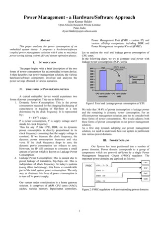 1
Power Management - a Hardware/Software Approach
Ayan Kumar Halder
Open-Silicon Research Private Limited
Pune, India
Ayan.Halder@open-silicon.com
Abstract
This paper analyses the power consumption of an
embedded system device. It proposes a hardware/software
coupled power management solution which aims to maximize
power saving during system-idle and system-operation phases.
I. INTRODUCTION
The paper begins with a brief description of the two
forms of power consumption for an embedded system device.
It then describes our power management solution, the various
hardware/software components involved and analyzes the
power savings obtained in various scenarios.
II. TWO FORMS OF POWER CONSUMPTION
A typical embedded device would experience two
forms of power consumption. They are as follows:-
1. Dynamic Power Consumption: This is the power
consumption required for the charging/discharging of
capacitances or toggling of flip-flops at a rate
determined by its clock frequency. It is represented
by:-
P = CV2
F where:-
P is power consumption, V is supply voltage and F
stands for clock frequency.
Thus for any IP like CPU, DDR, etc its dynamic
power consumption is directly proportional to its
clock frequency (assuming that the supply voltage is
constant). If we increase the clock frequency, the
dynamic power consumption increases and vice
versa. If the clock frequency drops to zero, the
dynamic power consumption too reduces to zero.
However, the IP still continues to consume a small
amount of power which is known as Leakage Power
Consumption.
2. Leakage Power Consumption: This is caused due to
power leakage of transistors, flip-flops, etc. This is
independent of clock frequency. In today’s systems
(using 40nm technology), this forms a considerable
part of the total system power consumption. The only
way to eliminate this form of power consumption is
to turn off its power supply.
Our system under consideration is a home gateway
solution. It comprises of ARM CPU cores (A9x3),
caches, various memory, Input/output controllers,
Power Management Unit (PMU - custom IP) and
various off-chip components including DDR and
Power Management Integrated Circuit (PMIC).
Let us analyse the total and leakage power consumption of
CPU cores.
In the following chart, we try to compare total power with
leakage power consumption of CPU cores.
732
252
0
100
200
300
400
500
600
700
800
CPU cores under
execution
CPU cores under
'WFI'
Power
Consumption
(mW)
Figure1 Total and Leakage power consumption of CPU
We infer that 34.4% of power consumption is leakage power
and the remaining is dynamic power consumption. For an
efficient power management solution, one has to consider both
these forms of power consumptions. We would address both
these forms of power consumption in our power management
solution.
As a first step towards adopting our power management
solution, we need to understand how our system is partitioned
into various power domains.
III. POWER DOMAINS
Our System has been partitioned into a number of
power domains. Power domain corresponds to a group of
components which are powered up/down by a single Power
Management Integrated Circuit (PMIC) regulator. The
important power domains are depicted as follows:-
Figure 2: PMIC regulators with corresponding power domains
PMIC
CPU
SOC
PMU
DDR
VDD1 1.1-1.2V
VDD2 1.1
VDD3 1.1V
VDD4 1.5V
65.6% power
reduction
 