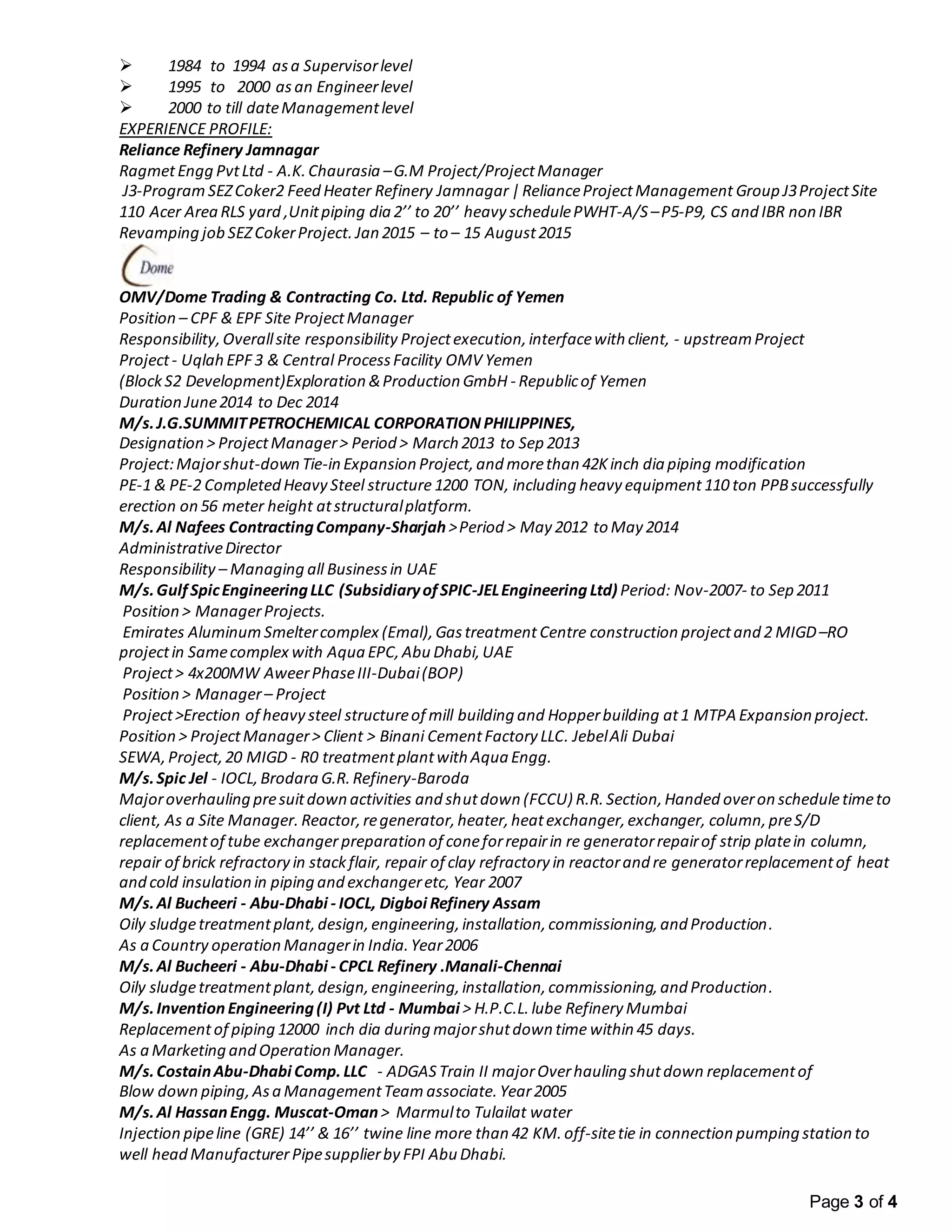 Page 3 of 4
 1984 to 1994 asa Supervisorlevel
 1995 to 2000 asan Engineerlevel
 2000 to till dateManagementlevel
EXPERIENCE PROFILE:
Reliance Refinery Jamnagar
RagmetEngg PvtLtd - A.K.Chaurasia –G.M Project/ProjectManager
J3-Program SEZCoker2 Feed Heater Refinery Jamnagar |RelianceProjectManagement Group J3ProjectSite
110 Acer Area RLS yard ,Unitpiping dia 2’’ to 20’’ heavy schedulePWHT-A/S –P5-P9, CS and IBR non IBR
Revamping job SEZCokerProject. Jan 2015 – to – 15 August2015
OMV/Dome Trading & Contracting Co. Ltd. Republic of Yemen
Position – CPF & EPF Site ProjectManager
Responsibility,Overallsite responsibility Projectexecution,interfacewith client, - upstreamProject
Project- Uqlah EPF3 & Central ProcessFacility OMV Yemen
(BlockS2 Development)Exploration &Production GmbH - Republicof Yemen
Duration June2014 to Dec 2014
M/s.J.G.SUMMITPETROCHEMICAL CORPORATION PHILIPPINES,
Designation > ProjectManager> Period > March 2013 to Sep 2013
Project:Majorshut-down Tie-in Expansion Project,and morethan 42Kinch dia piping modification
PE-1 & PE-2 Completed Heavy Steel structure 1200 TON, including heavy equipment 110 ton PPBsuccessfully
erection on 56 meter height atstructuralplatform.
M/s.Al Nafees ContractingCompany-Sharjah>Period > May 2012 to May 2014
AdministrativeDirector
Responsibility – Managing all Businessin UAE
M/s.GulfSpicEngineeringLLC (SubsidiaryofSPIC-JELEngineeringLtd) Period: Nov-2007- to Sep 2011
Position > ManagerProjects.
Emirates Aluminum Smeltercomplex (Emal),Gastreatment Centre construction projectand 2 MIGD–RO
projectin Samecomplex with Aqua EPC,Abu Dhabi,UAE
Project> 4x200MW AweerPhaseIII-Dubai(BOP)
Position > Manager– Project
Project>Erection of heavy steel structureof mill building and Hopperbuilding at1 MTPA Expansion project.
Position > ProjectManager> Client > Binani CementFactory LLC. JebelAli Dubai
SEWA,Project,20 MIGD - R0 treatmentplantwith Aqua Engg.
M/s.Spic Jel - IOCL,Brodara G.R. Refinery-Baroda
Majoroverhauling presuitdown activities and shutdown (FCCU) R.R. Section,Handed overon scheduletimeto
client, As a Site Manager. Reactor,regenerator,heater,heatexchanger,exchanger, column,preS/D
replacementof tube exchanger preparation of coneforrepairin re generatorrepairof strip platein column,
repair of brick refractory in stackflair, repair of clay refractory in reactorand re generatorreplacementof heat
and cold insulation in piping and exchangeretc, Year 2007
M/s.Al Bucheeri - Abu-Dhabi - IOCL, Digboi Refinery Assam
Oily sludgetreatmentplant,design,engineering,installation,commissioning,and Production.
As a Country operation Managerin India.Year2006
M/s.Al Bucheeri - Abu-Dhabi - CPCL Refinery .Manali-Chennai
Oily sludgetreatmentplant,design,engineering,installation,commissioning,and Production.
M/s.InventionEngineering(I) Pvt Ltd - Mumbai > H.P.C.L. lube Refinery Mumbai
Replacementof piping 12000 inch dia during majorshutdown time within 45 days.
As a Marketing and Operation Manager.
M/s.CostainAbu-Dhabi Comp.LLC - ADGAS Train II majorOverhauling shutdown replacementof
Blow down piping,Asa ManagementTeam associate. Year2005
M/s.Al HassanEngg. Muscat-Oman> Marmulto Tulailat water
Injection pipeline (GRE) 14’’ & 16’’ twine line more than 42 KM. off-sitetie in connection pumping station to
well head ManufacturerPipesupplierby FPI Abu Dhabi.
 