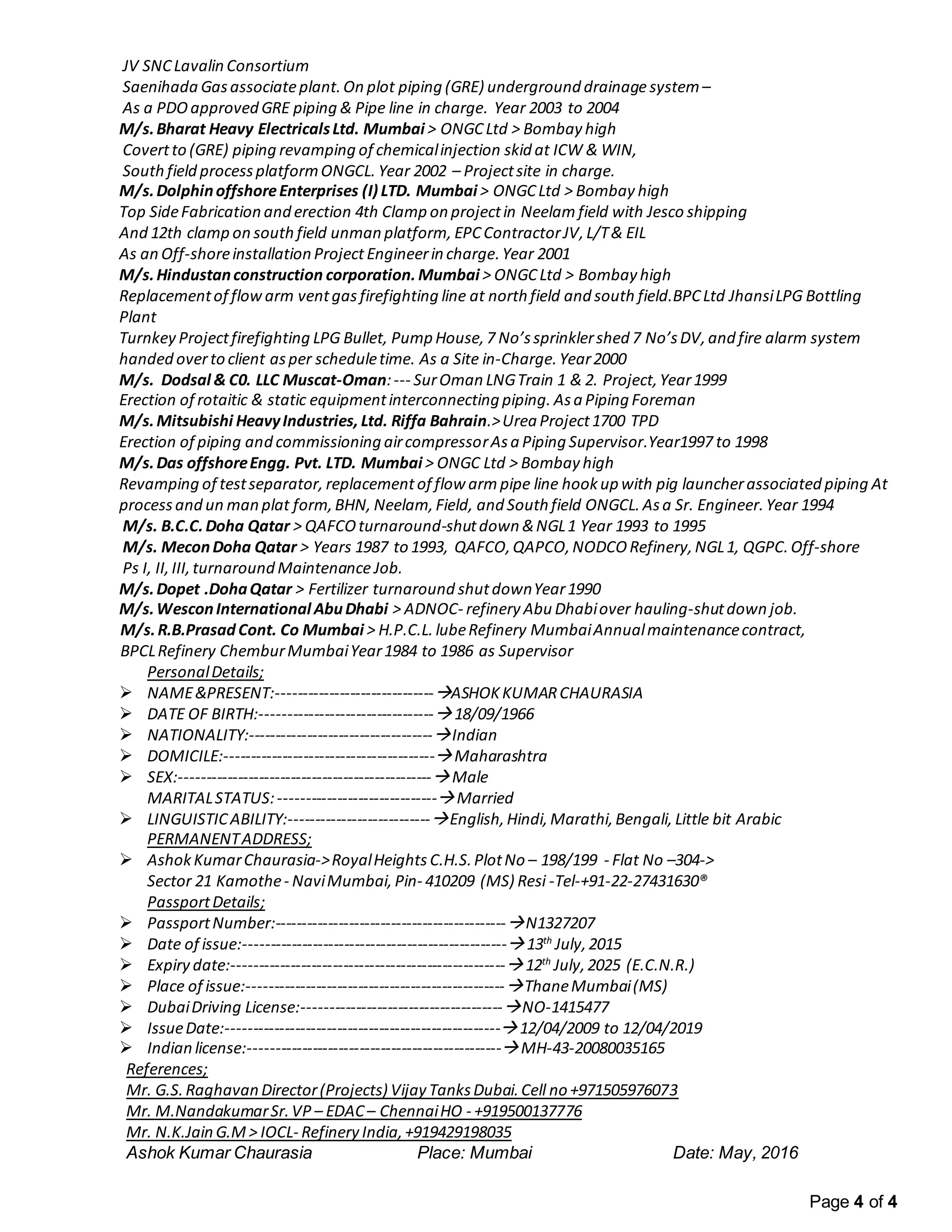 Page 4 of 4
JV SNCLavalin Consortium
Saenihada Gasassociateplant.On plot piping (GRE) underground drainagesystem–
As a PDO approved GRE piping & Pipe line in charge. Year 2003 to 2004
M/s.Bharat Heavy ElectricalsLtd. Mumbai > ONGCLtd > Bombay high
Covertto (GRE) piping revamping of chemicalinjection skid at ICW & WIN,
South field processplatformONGCL. Year 2002 – Projectsite in charge.
M/s.DolphinoffshoreEnterprises (I) LTD. Mumbai > ONGCLtd > Bombay high
Top SideFabrication and erection 4th Clamp on projectin Neelam field with Jesco shipping
And 12th clamp on south field unman platform, EPCContractorJV,L/T& EIL
As an Off-shoreinstallation Project Engineerin charge.Year 2001
M/s.Hindustanconstruction corporation.Mumbai > ONGCLtd > Bombay high
Replacementof flowarm ventgas firefighting line at north field and south field.BPCLtd JhansiLPG Bottling
Plant
Turnkey Projectfirefighting LPG Bullet, Pump House,7 No’ssprinklershed 7 No’sDV,and fire alarm system
handed overto client asper scheduletime. As a Site in-Charge. Year2000
M/s. Dodsal & C0. LLC Muscat-Oman:--- SurOman LNGTrain 1 & 2. Project,Year1999
Erection of rotaitic & static equipmentinterconnecting piping. Asa Piping Foreman
M/s.Mitsubishi HeavyIndustries, Ltd. Riffa Bahrain.>Urea Project1700 TPD
Erection of piping and commissioning aircompressorAsa Piping Supervisor.Year1997 to 1998
M/s.Das offshoreEngg. Pvt. LTD. Mumbai > ONGC Ltd > Bombay high
Revamping of testseparator, replacementof flow arm pipe line hookup with pig launcherassociated piping At
processand un man plat form,BHN, Neelam, Field, and South field ONGCL. Asa Sr. Engineer.Year 1994
M/s. B.C.C.Doha Qatar > QAFCOturnaround-shutdown &NGL1 Year 1993 to 1995
M/s. MeconDoha Qatar > Years 1987 to 1993, QAFCO,QAPCO,NODCO Refinery,NGL1, QGPC.Off-shore
Ps I, II,III,turnaround Maintenance Job.
M/s.Dopet .DohaQatar > Fertilizer turnaround shutdownYear1990
M/s.WesconInternational AbuDhabi > ADNOC- refinery Abu Dhabiover hauling-shutdown job.
M/s.R.B.PrasadCont. Co Mumbai > H.P.C.L. lubeRefinery MumbaiAnnualmaintenancecontract,
BPCLRefinery ChemburMumbaiYear1984 to 1986 as Supervisor
PersonalDetails;
 NAME&PRESENT:------------------------------ASHOKKUMARCHAURASIA
 DATE OF BIRTH:---------------------------------18/09/1966
 NATIONALITY:-----------------------------------Indian
 DOMICILE:----------------------------------------Maharashtra
 SEX:------------------------------------------------Male
MARITALSTATUS:------------------------------Married
 LINGUISTICABILITY:---------------------------English,Hindi, Marathi,Bengali, Little bit Arabic
PERMANENTADDRESS;
 AshokKumarChaurasia->RoyalHeights C.H.S.PlotNo – 198/199 - Flat No –304->
Sector 21 Kamothe- NaviMumbai, Pin- 410209 (MS) Resi -Tel-+91-22-27431630®
PassportDetails;
 PassportNumber:--------------------------------------------N1327207
 Date of issue:--------------------------------------------------13th
July,2015
 Expiry date:----------------------------------------------------12th
July,2025 (E.C.N.R.)
 Place of issue:-------------------------------------------------ThaneMumbai(MS)
 DubaiDriving License:--------------------------------------NO-1415477
 IssueDate:----------------------------------------------------12/04/2009 to 12/04/2019
 Indian license:------------------------------------------------MH-43-20080035165
References;
Mr. G.S.Raghavan Director(Projects) Vijay TanksDubai.Cell no +971505976073
Mr. M.NandakumarSr.VP – EDAC– ChennaiHO - +919500137776
Mr. N.K.Jain G.M > IOCL- Refinery India,+919429198035
Ashok Kumar Chaurasia Place: Mumbai Date: May, 2016
 