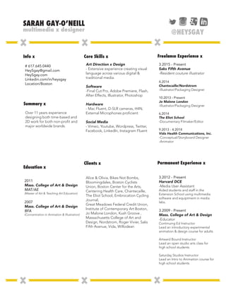 Info x
Summary x
Core Skills x
Clients x
Freelance Experience x
Permanent Experience x
Education x
# 617.645.0440
HeySgay@gmail.com
HeySgay.com
Linkedin.com/in/heysgay
Location/Boston
3.2015 - Present
Saks Fifth Avenue
-Resident couture illustrator
4.2014
Chantecaille/Nordstrom
-Illustrator/Packaging Designer
10.2013 - Present
Jo Malone London
-Illustrator/Packaging Designer
6.2014
The Eliot School
-Documentary Filmaker/Editor
9.2013 - 4.2014
Vida Health Communications, Inc.
-Conceptual/Storyboard Designer
-Animator
2011
Mass. College of Art & Design
MAT/AE
(Master of Art & Teaching Art Education)
2007
Mass. College of Art & Design
BFA
(Concentration in Animation & Illustration)
3.2012 - Present
Harvard DCE
-Media User Assistant
Aided students and staff in the
Extension School using multimedia
software and equiptment in media
labs.
3.2009 - Present
Mass. College of Art & Design
-Educator
Continuing Ed Instructor
Lead an introductory experimental
animation & design course for adults
Artward Bound Instructor
Lead an open studio arts class for
high school students
Saturday Studios Instructor
Lead an Intro to Animation course for
high school students
Art Direction x Design
- Extensive experience creating visual
language across various digital &
traditional media.
Software
-Final Cut Pro, Adobe Premiere, Flash,
After Effects, Illustrator, Photoshop
Hardware
- Mac Fluent, D-SLR cameras, H4N,
External Microphones proficient
Social Media
- Vimeo, Youtube, Wordpress, Twitter,
Facebook, LinkedIn, Instagram Fluent
Alice & Olivia, Bikes Not Bombs,
Bloomingdales, Boston Cyclists
Union, Boston Center for the Arts,
Centering Health Care, Chantecaille,
The Eliot School, Embrocation Cycling
Journal,
Great Meadows Federal Credit Union,
Institute of Contemporary Art Boston,
Jo Malone London, Kush Groove ,
Massachusetts College of Art and
Design, Nordstrom, Roger Vivier, Saks
Fifth Avenue, Vida, Willodean
Over 11 years experience
designing both time-based and
2D work for both non-profit and
major worldwide brands.
@HEYSGAY
 