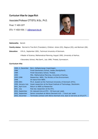 Curriculum Vitae for Jeppe Rich
Associated Professor CTT/DTU, M.Sc., Ph.D.
Privat:  4091-3377
DTU:  4525-1536;  jr@transport.dtu.dk;
Nationality Danish
Family status Married to Tina Rich (Translator), Children: Anton (03), Magnus (05), and Bertram (08).
Education Ph.D., September 2001, Technical University of Denmark.
Master of Science, Mathematical Planning, August 1995, University of Aarhus.
Secondary School, Mat.Samf., July 1989, Thisted, Gymnasium.
Curriculum Vita
1969, 2. December Born, Helligkorssogn Copenhagen.
1986 Finish Elementary School, Vesløs (Nordjylland).
1989 Finish Secondary School, Thisted.
1995 MSc. Mathematical Planning, University of Aarhus.
1995-1998 Researcher, NERI, The Ministry of the Environment.
1998 On leave from NERI.
1998-2001 Ph.D. student at the Technical University of Denmark (DTU).
1999, January-July Guest researcher at the Royal Institute of Technology, Stockholm.
2001, April-June Return to NERI as Researcher
2001, July Post doc researcher at the DTU.
2002, September On reduced time at DTU - 30 hours per week.
2002, September Senior consultant at Atkins Denmark A/S - 7 hours per week.
2003, December Terminate contract with Atkins Denmark A/S, back to full-time at DTU/CTT.
 