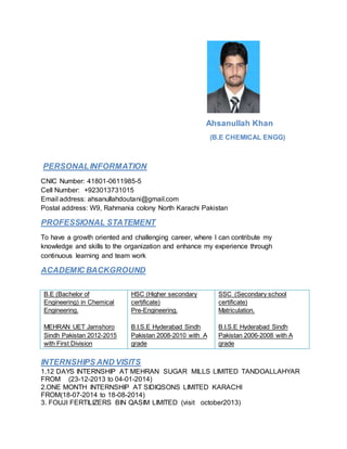 Ahsanullah Khan
(B.E CHEMICAL ENGG)
PERSONALINFORMATION
CNIC Number: 41801-0611985-5
Cell Number: +923013731015
Email address: ahsanullahdoutani@gmail.com
Postal address: W9, Rahmania colony North Karachi Pakistan
PROFESSIONAL STATEMENT
To have a growth oriented and challenging career, where I can contribute my
knowledge and skills to the organization and enhance my experience through
continuous learning and team work
ACADEMIC BACKGROUND
B.E (Bachelor of
Engineering) in Chemical
Engineering.
MEHRAN UET Jamshoro
Sindh Pakistan 2012-2015
with First Division
HSC (Higher secondary
certificate)
Pre-Engineering.
B.I.S.E Hyderabad Sindh
Pakistan 2008-2010 with A
grade
SSC (Secondary school
certificate)
Matriculation.
B.I.S.E Hyderabad Sindh
Pakistan 2006-2008 with A
grade
INTERNSHIPS AND VISITS
1.12 DAYS INTERNSHIP AT MEHRAN SUGAR MILLS LIMITED TANDOALLAHYAR
FROM (23-12-2013 to 04-01-2014)
2.ONE MONTH INTERNSHIP AT SIDIQSONS LIMITED KARACHI
FROM(18-07-2014 to 18-08-2014)
3. FOUJI FERTILIZERS BIN QASIM LIMITED (visit october2013)
 