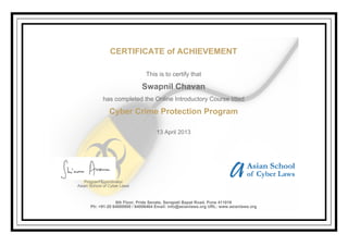 CERTIFICATE of ACHIEVEMENT
This is to certify that
Swapnil Chavan
has completed the Online Introductory Course titled
Cyber Crime Protection Program
13 April 2013
Program Coordinator
Asian School of Cyber Laws
6th Floor, Pride Senate, Senapati Bapat Road, Pune 411016
Ph: +91-20 64000000 / 64006464 Email: info@asianlaws.org URL: www.asianlaws.org
 