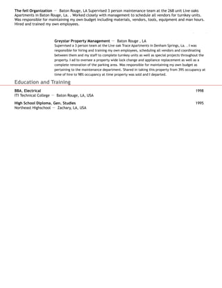 The feil Organization － Baton Rouge, LA Supervised 3 person maintenance team at the 268 unit Live oaks
Apartments in Baton Rouge, La. . Worked closely with management to schedule all vendors for turnkey units.
Was responsible for maintaining my own budget including materials, vendors, tools, equipment and man hours.
Hired and trained my own employees.
Maintenance Supervisor Oct 2005 to Jan 2012
Greystar Property Management － Baton Rouge , LA
Supervised a 3 person team at the Live oak Trace Apartments in Denham Springs, La. . I was
responsible for hiring and training my own employees, scheduling all vendors and coordinating
between them and my staff to complete turnkey units as well as special projects throughout the
property. I ad to oversee a property wide lock change and appliance replacement as well as a
complete renovation of the parking area. Was responsible for maintaining my own budget as
pertaining to the maintenance department. Shared in taking this property from 39% occupancy at
time of hire to 98% occupancy at time property was sold and I departed.
Education and Training
BBA, Electrical 1998
ITI Technical College － Baton Rouge, LA, USA
High School Diploma, Gen. Studies 1995
Northeast Highschool － Zachary, LA, USA
 