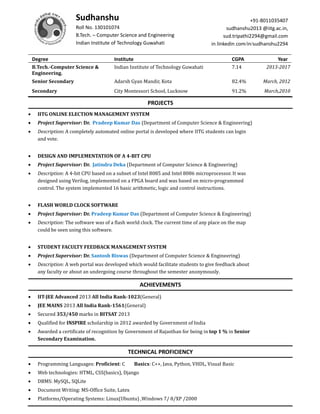 Sudhanshu
Roll No. 130101074
B.Tech. – Computer Science and Engineering
Indian Institute of Technology Guwahati
+91-8011035407
sudhanshu2013 @iitg.ac.in,
sud.tripathi2294@gmail.com
in.linkedin.com/in/sudhanshu2294
Degree Institute CGPA Year
B.Tech.-Computer Science &
Engineering.
Indian Institute of Technology Guwahati 7.14 2013-2017
Senior Secondary Adarsh Gyan Mandir, Kota 82.4% March, 2012
Secondary City Montessori School, Lucknow 91.2% March,2010
PROJECTS
 IITG ONLINE ELECTION MANAGEMENT SYSTEM
 Project Supervisor: Dr. Pradeep Kumar Das (Department of Computer Science & Engineering)
 Description: A completely automated online portal is developed where IITG students can login
and vote.
 DESIGN AND IMPLEMENTATION OF A 4-BIT CPU
 Project Supervisor: Dr. Jatindra Deka (Department of Computer Science & Engineering)
 Description: A 4-bit CPU based on a subset of Intel 8085 and Intel 8086 microprocessor. It was
designed using Verilog, implemented on a FPGA board and was based on micro-programmed
control. The system implemented 16 basic arithmetic, logic and control instructions.
 FLASH WORLD CLOCK SOFTWARE
 Project Supervisor: Dr. Pradeep Kumar Das (Department of Computer Science & Engineering)
 Description: The software was of a flash world clock. The current time of any place on the map
could be seen using this software.
 STUDENT FACULTY FEEDBACK MANAGEMENT SYSTEM
 Project Supervisor: Dr. Santosh Biswas (Department of Computer Science & Engineering)
 Description: A web portal was developed which would facilitate students to give feedback about
any faculty or about an undergoing course throughout the semester anonymously.
ACHIEVEMENTS
 IIT-JEE Advanced 2013 All India Rank-1023(General)
 JEE MAINS 2013 All India Rank-1561(General)
 Secured 353/450 marks in BITSAT 2013
 Qualified for INSPIRE scholarship in 2012 awarded by Government of India
 Awarded a certificate of recognition by Government of Rajasthan for being in top 1 % in Senior
Secondary Examination.
TECHNICAL PROFICIENCY
 Programming Languages: Proficient: C Basics: C++, Java, Python, VHDL, Visual Basic
 Web technologies: HTML, CSS(basics), Django
 DBMS: MySQL, SQLite
 Document Writing: MS-Office Suite, Latex
 Platforms/Operating Systems: Linux(Ubuntu) ,Windows 7/ 8/XP /2000
 