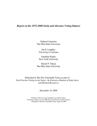 Report on the 1972-2008 Early and Absentee Voting Dataset
Nathan Cemenska
The Ohio State University
Jan E. Leighley
University of Arizona
Jonathan Nagler
New York University
Daniel P. Tokaji
The Ohio State University
Submitted to The Pew Charitable Trusts as part of
Non-Precinct Voting in the States: An Extensive Dataset of State Laws
and Related Resources
December 14, 2009
Portions of this text were included in an earlier report,
Preliminary Report on the 2008 Early and Absentee Voting Dataset,
submitted to The Pew Charitable Trusts April 30, 2009
 
