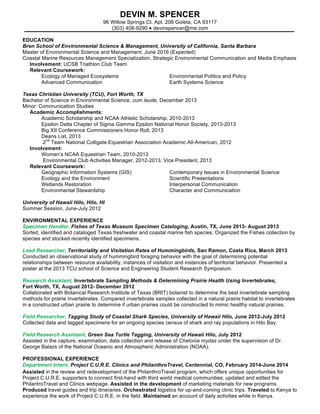 -Continued-
Devin M. Spencer
(303) 408-9290 ♦ devinspencer@me.com
EDUCATION
Bren School of Environmental Science & Management, University of California, Santa Barbara
Master of Environmental Science and Management, June 2016 (Expected)
Coastal Marine Resources Management Specialization, Strategic Environmental Communication and
Media Emphasis
Selected Coursework: Environmental Communication; Economics & Environmental Management;
Coastal Policy & Management; Environmental Writing for the Public; Advanced GIS
Texas Christian University (TCU), Fort Worth, TX
Bachelor of Science in Environmental Science, Minor Communication Studies, cum laude, Dec. 2013
Academic accomplishments: Academic Scholarship and NCAA Athletic Scholarship, 2010-2013;
Big XII Conference Commissioners Honor Roll, 2013; 2nd Team National Colligate Equestrian
Association Academic All-American, 2012
Involvement: Women’s NCAA Equestrian Team, Aug. 2010-Oct. 2013
Selected Coursework: Geographic Information systems (GIS); Wetlands Restoration;
Environmental Stewardship; Scientific Presentations; Interpersonal Communication
University of Hawaii Hilo, Hilo, HI
Summer Session, June-July 2012
Selected Coursework: Introduction into Tropical Coral Reefs; Natural History of Sharks, Rays and Skates
PROFESSIONAL EXPERIENCE
National Center for Ecological Analysis and Synthesis (NCEAS)
Science Communication Fellow, Santa Barbara, CA June 2015-Present
 Collaborate with the communications team to finding innovative and engaging ways of
communicating research results of NCEAS Working Groups.
 Assist in writing press releases for new scientific findings.
 Manage the NCEAS drupel website and twitter feed.
The Nature Conservancy
Desalination Research Intern, Ventura, CA, June 2015-Sept. 2015
 Conducted literature review and wrote annotated bibliography focused on the impacts of coastal
desalination plants on marine ecosystems worldwide.
 Gained literature research techniques including searching forward, backward and using Boolean
search terms to ensure a through literature review.
 Worked in support of the larger TNC California Coastal programs effort to scope the overall
impacts of desalination on the environment.
The Nature Conservancy
Program Development Intern, Ventura, CA, June 2015-Sept. 2015
 Developed, from scratch, a self-sustaining, community run, volunteer stewardship program
focused on protecting and maintaining the condition of the Ormond Beach wetlands and dune
habitat in Oxnard California.
 Communicated with key stake-holders, TNC employees, organizations with similar programs and
visitors to understand the needs of the Ormond Beach area.
 Created a program manual, volunteer training materials and monitoring materials.
Devin Spencer
Page 2
 