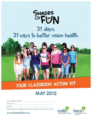 Your CNIB coach:
Phone #:
Email:
31 days.
31 ways to better vision health.
YOUR CLASSROOM ACTION KIT
MAY 2012
We’re here to help! Feel free to get in touch any time.
www.ShadesOfFun.ca
 
