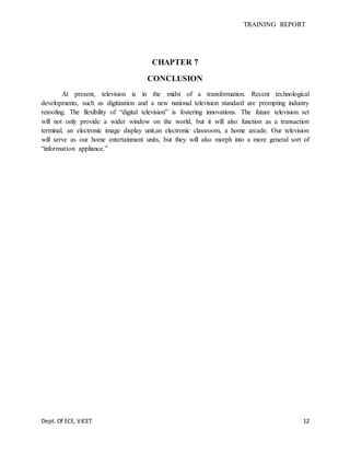 TRAINING REPORT
Dept. Of ECE, VJCET 12
CHAPTER 7
CONCLUSION
At present, television is in the midst of a transformation. Recent technological
developments, such as digitization and a new national television standard are prompting industry
retooling. The flexibility of “digital television” is fostering innovations. The future television set
will not only provide a wider window on the world, but it will also function as a transaction
terminal, an electronic image display unit,an electronic classroom, a home arcade. Our television
will serve as our home entertainment units, but they will also morph into a more general sort of
“information appliance.”
 