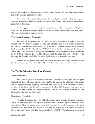 TRAINING REPORT
Dept. Of ECE, VJCET 3
electron beam strikes the phosphor screen, light is emitted. In case of a color tube, there are three
guns to produce red, green and blue light.
Assume that video signal voltage makes the control grid to cathode voltage less negative.
Then the beam current increases, making the spot of light brighter. The maximum light output is
peak white in the picture.
For the opposite case, more negative voltage decreases the beam current and brightness.
When the grid voltage is negative enough to cut off the beam current, there is no light output.
This value corresponds to black on screen.
Television Broadcast Channels
The band of frequencies used for video and audio transmission is called a television
channel. Each TV station is assigned a 7MHz wide channel with a specific carrier frequency by
the Federal Communication Commission (FCC). Broadcast television channels fall within three
bands namely Low band VHF,High band VHF,UHF. In all the three bands, each TV channel is
7MHz wide. This bandwidth is needed to accommodate the modulation with video frequencies
up to 5 MHz, including the 4.43MHz chroma signal for color television. 4.43MHz is the
frequency for the color signal. The FM sound signal is also in the channel’s pass band.
Furthermore, the picture and sound RF carrier frequencies are always separated exactly
5.5MHz in all channels. The value of 5.5MHz is called the inter carrier sound frequency.
The 7-MHz Television Broadcast Channel
Video Modulation
The video or picture is amplitude modulated. Normally an AM signal has an upper
sideband and lower sideband, with the limits equal to the sum and the difference of the carrier
and the highest modulating frequency. This would then result in a 10 MHz bandwidth. However,
as shown in the figure, only the VSB is transmitted with all the high frequency components up to
5 MHz. The LSB contains only frequencies up to 1.25MHz. This technique is known as VSB
transmission. It is a special type of AM.
Chrominance Modulation
For color broadcasts, the 4.43 MHz chrominance signal contains the color information.
This is an AM signal. This color signal is combined with a luminance signal to form one video
signal that modulates the picture carrier wave for transmission. As noted, the carrier for the color
subcarrier is not transmitted; this situation is shown by the broken line in the figure. This type of
AM is known as Double Side Band Suppressed Carrier (DSBSC). The information in AM signal
 