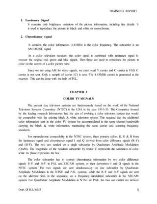 TRAINING REPORT
Dept. Of ECE, VJCET 5
1. Luminance Signal
It contains only brightness variations of the picture information, including fine details. It
is used to reproduce the picture in black and white or monochrome.
2. Chrominance signal
It contains the color information. 4.43MHz is the color frequency. The subcarrier is an
AM DSBSC signal.
In a color television receiver, the color signal is combined with luminance signal to
recover the original red, green and blue signals. Then these are used to reproduce the picture in
color on the screen of a color picture tube.
Since we are using AM for video signals, we can’t send Y carrier and C carrier in VSB. C
carrier is not sent. Only a sample of carrier (C) is sent. The 4.43MHz carrier is generated at the
receiver. This can be done with the help of PLL.
CHAPTER 3
COLOR TV SIGNALS
The present day television systems are fundamentally based on the work of the National
Television Systems Committee (NTSC) in the USA in the year 1951-53. The Committee formed
by the leading research laboratories had the aim of evolving a color television system that would
be compatible with the existing black & white television system. This required that the additional
color information sent in the color TV system be accommodated in the same channel bandwidth
carrying the black & white information, maintaining the same carrier and scanning frequency
standards.
For monochrome compatibility in the NTSC system, three primary colors R, G & B from
the luminance signal and chrominance signal I and Q derived from color difference signals (R-Y)
and (B-Y). The two are sended on a single subcarrier by Quadrature Amplitude Modulation
(QAM). The magnitude of the resultant subcarrier by vector C represents the saturation of color
while its phase represents the hue
The color subcarrier has to convey chrominance information by two color difference
signals R-Y and B-Y in PAL and SECAM system, or their derivatives I and Q signals in the
NTSC system. The two signals are sent simultaneously on one subcarrier by Quadrature
Amplitude Modulation in the NTSC and PAL systems, while the R-Y and B-Y signals are sent
on the alternate lines in the sequence, on a frequency modulated subcarrier in the SECAM
system. For Quadrature Amplitude Modulation in NTSC or PAL, the two sub carrier are derived
 
