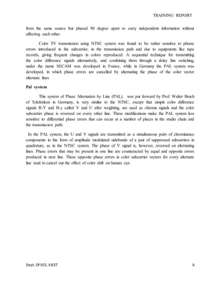 TRAINING REPORT
Dept. Of ECE, VJCET 6
from the same source but phased 90 degree apart to carry independent information without
affecting each other.
Color TV transmission using NTSC system was found to be rather sensitive to phrase
errors introduced in the subcarrier, in the transmission path and due to equipments like tape
records, giving frequent changes in colors reproduced. A sequential technique for transmitting
the color difference signals alternatively, and combining them through a delay line switching,
under the name SECAM was developed in France, while in Germany the PAL system was
developed, in which phase errors are cancelled by alternating the phase of the color vector
alternate lines.
Pal system
This system of Phase Alternation by Line (PAL), was put forward by Prof. Walter Bruch
of Telefonken in Germany, is very similar to the NTSC, except that simple color difference
signals R-Y and B-y called V and U after weighting, are used as chroma signals and the color
subcarrier phase is reversed on every other line. These modifications make the PAL system less
sensitive to differential phase errors that can occur at a number of places in the studio chain and
the transmission path.
In the PAL system, the U and V signals are transmitted as a simultaneous pairs of chrominance
components in the form of amplitude modulated sidebands of a pair of suppressed subcarriers in
quadrature, as in the NTSC system. The phase of V signal is, however, reversed on alternating
lines. Phase errors that may be present in one line are counteracted by equal and opposite errors
produced in next line. These opposite phase errors in color subcarrier vectors for every alternate
line tend to cancel out the effect of color shift on human eye.
 