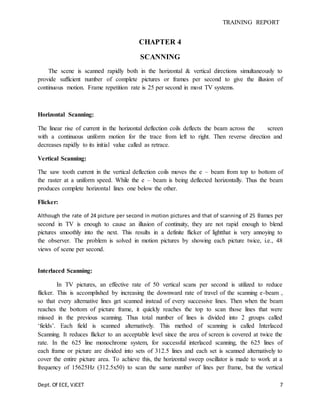 TRAINING REPORT
Dept. Of ECE, VJCET 7
CHAPTER 4
SCANNING
The scene is scanned rapidly both in the horizontal & vertical directions simultaneously to
provide sufficient number of complete pictures or frames per second to give the illusion of
continuous motion. Frame repetition rate is 25 per second in most TV systems.
Horizontal Scanning:
The linear rise of current in the horizontal deflection coils deflects the beam across the screen
with a continuous uniform motion for the trace from left to right. Then reverse direction and
decreases rapidly to its initial value called as retrace.
Vertical Scanning:
The saw tooth current in the vertical deflection coils moves the e – beam from top to bottom of
the raster at a uniform speed. While the e – beam is being deflected horizontally. Thus the beam
produces complete horizontal lines one below the other.
Flicker:
Although the rate of 24 picture per second in motion pictures and that of scanning of 25 frames per
second in TV is enough to cause an illusion of continuity, they are not rapid enough to blend
pictures smoothly into the next. This results in a definite flicker of lightthat is very annoying to
the observer. The problem is solved in motion pictures by showing each picture twice, i.e., 48
views of scene per second.
Interlaced Scanning:
In TV pictures, an effective rate of 50 vertical scans per second is utilized to reduce
flicker. This is accomplished by increasing the downward rate of travel of the scanning e-beam ,
so that every alternative lines get scanned instead of every successive lines. Then when the beam
reaches the bottom of picture frame, it quickly reaches the top to scan those lines that were
missed in the previous scanning. Thus total number of lines is divided into 2 groups called
‘fields’. Each field is scanned alternatively. This method of scanning is called Interlaced
Scanning. It reduces flicker to an acceptable level since the area of screen is covered at twice the
rate. In the 625 line monochrome system, for successful interlaced scanning, the 625 lines of
each frame or picture are divided into sets of 312.5 lines and each set is scanned alternatively to
cover the entire picture area. To achieve this, the horizontal sweep oscillator is made to work at a
frequency of 15625Hz (312.5x50) to scan the same number of lines per frame, but the vertical
 