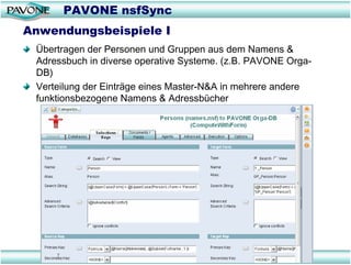 PAVONE nsfSync
Anwendungsbeispiele I
 Übertragen der Personen und Gruppen aus dem Namens &
 Adressbuch in diverse operative Systeme. (z.B. PAVONE Orga-
 DB)
 Verteilung der Einträge eines Master-N&A in mehrere andere
 funktionsbezogene Namens & Adressbücher
 