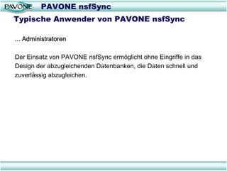 PAVONE nsfSync
Typische Anwender von PAVONE nsfSync

... Administratoren

Der Einsatz von PAVONE nsfSync ermöglicht ohne Eingriffe in das
Design der abzugleichenden Datenbanken, die Daten schnell und
zuverlässig abzugleichen.
 