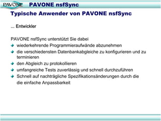 PAVONE nsfSync
Typische Anwender von PAVONE nsfSync

... Entwickler

PAVONE nsfSync unterstützt Sie dabei
  wiederkehrende Programmieraufwände abzunehmen
  die verschiedensten Datenbankabgleiche zu konfigurieren und zu
  terminieren
  den Abgleich zu protokollieren
  umfangreiche Tests zuverlässig und schnell durchzuführen
  Schnell auf nachträgliche Spezifikationsänderungen durch die
  die einfache Anpassbarkeit
 