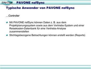 PAVONE nsfSync
Typische Anwender von PAVONE nsfSync

…Controller

  Mit PAVONE nsfSync können Daten z. B. aus dem
  Projektplanungssystem sowie aus dem Vertriebs-System und einer
  Reisekosten-Datenbank für eine Vertriebs-Analyse
  zusammenstellen
  Stichtagsbezogene Betrachtungen können erstellt werden (Reports)
 
