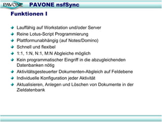 PAVONE nsfSync
Funktionen I

 Lauffähig auf Workstation und/oder Server
 Reine Lotus-Script Programmierung
 Plattformunabhängig (auf Notes/Domino)
 Schnell und flexibel
 1:1, 1:N, N:1, M:N Abgleiche möglich
 Kein programmatischer Eingriff in die abzugleichenden
 Datenbanken nötig
 Aktivitätsgesteuerter Dokumenten-Abgleich auf Feldebene
 Individuelle Konfiguration jeder Aktivität
 Aktualisieren, Anlegen und Löschen von Dokumente in der
 Zieldatenbank
 