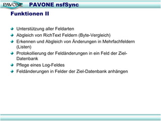 PAVONE nsfSync
Funktionen II

 Unterstützung aller Feldarten
 Abgleich von RichText Feldern (Byte-Vergleich)
 Erkennen und Abgleich von Änderungen in Mehrfachfeldern
 (Listen)
 Protokollierung der Feldänderungen in ein Feld der Ziel-
 Datenbank
 Pflege eines Log-Feldes
 Feldänderungen in Felder der Ziel-Datenbank anhängen
 