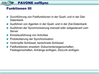 PAVONE nsfSync
Funktionen III

 Durchführung von Feldfunktionen in der Quell- und in der Ziel-
 Datenbank
 Ausführen von Agenten in der Quell- und in der Ziel-Datenbank
 Ausführen der Synchronisierung manuell oder zeitgesteuert vom
 Server
 Einzelausführung von Activities
 Protokollierung der Synchronisation
 Verknüpfte Schlüssel, berechnete Schlüssel
 Feldfunktionen erweitert: Dokumenteneigenschaften,
 Feldeigenschaften, Anhänge einfügen, DocLink einfügen
 